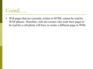 Contd….
 Web pages that are currently written in HTML cannot be read by
WAP phones. Therefore, web site owners who want their pages to
be read by a cell phone will have to create a different page in WML

 
