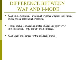 DIFFERENCE BETWEEN
WAP AND I-MODE
 WAP implementations are circuit-switched whereas the i-mode.
Imode phone uses packet-switching.

 i-mode includes images, animated images and color WAP
implementations only use text and no images.

 WAP users are charged for the connection time.

 