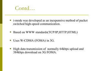 Contd…
 i-mode was developed as an inexpensive method of packet
switched high-speed communication.
 Based on WWW standards(TCP/IP,HTTP,HTML)

 Uses W-CDMA (FOMA) in 3G.
 High data transmission of normally 64kbps upload and
384kbps download on 3G FOMA.

 