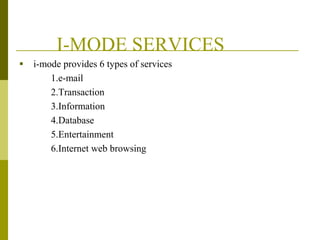 I-MODE SERVICES


i-mode provides 6 types of services
1.e-mail
2.Transaction
3.Information
4.Database
5.Entertainment
6.Internet web browsing

 
