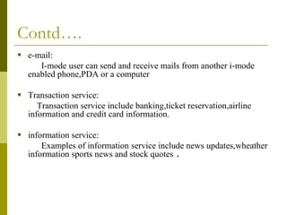 Contd….
 e-mail:
I-mode user can send and receive mails from another i-mode
enabled phone,PDA or a computer

 Transaction service:
Transaction service include banking,ticket reservation,airline
information and credit card information.

 information service:
Examples of information service include news updates,wheather
information sports news and stock quotes .

 