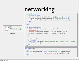 networking
app.pods do
pod 'AFNetworking'
end
def self.shared
$instance ||= begin
BlownSpeakerClient.alloc.initWithBaseURL( base_url ).tap do |client|
client.registerHTTPOperationClass( AFJSONRequestOperation )
client.setDefaultHeader( 'Accept', value:'application/json' )
end
end
end
def fetch_proposals(&cb)
getPath( "/confs/#{App.delegate.conf_id}.json",
parameters: {},
success: ->(operation, response) { cb.call response, nil },
failure: ->(operation, error) { cb.call nil, error }
)
end
def self.base_url
@url ||= begin
uri = Device.simulator? ? "http://localhost:3000" : "http://192.168.122:3000"
NSURL.URLWithString( uri )
end
end
def setup( talk )
...
@mug_shot.setImageWithURL( NSURL.URLWithString( talk.speaker.avatar ),
placeHolderImage: place_holder_img )
end
Rakeﬁle
Friday, May 17, 13
 