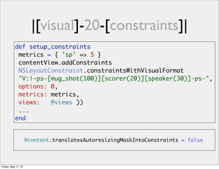 |[visual]-20-[constraints]|
@content.translatesAutoresizingMaskIntoConstraints = false
def setup_constraints
metrics = { 'sp' => 5 }
contentView.addConstraints
NSLayoutConstraint.constraintsWithVisualFormat
"V:|-ps-[mug_shot(100)][scorer(20)][speaker(30)]-ps-",
options: 0,
metrics: metrics,
views: @views ))
...
end
Friday, May 17, 13
 