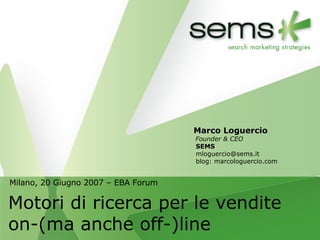 Milano, 20 Giugno 2007 – EBA Forum Motori di ricerca per le vendite on-(ma anche off-)line Marco Loguercio Founder & CEO SEMS [email_address] blog: marcologuercio.com 