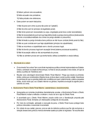 2
8) Nullum judicium sine accusatione;
9) Nulla accusatio sine probatione;
10) Nulla probatio sine defensione.
 Estes podem ser assim traduzidos:
1) Não há pena sem crime (a pena não pode ser “gratuita”);
2) Não há crime sem lei (princípio da legalidade penal);
3) Não há lei penal sem necessidade (ou seja, a legislação penal deve conter racionalidade);
4) Não há necessidadede punirsemque haja efetiva lesão ouperigo abens jurídicos (deste axioma
decorre a inconstitucionalidade dos crimes de perigo abstrato ou presumido);
5) Não há lesão ou perigo de lesão a bens jurídicos se não houve conduta (direito penal do fato);
6) Não se pune conduta sem que haja culpabilidade (princípio da culpabilidade);
7) Não se reconhece a culpabilidade sem o devido processo legal;
8) Não há devido processo legal sem acusação formal (sistema processual acusatório);
9) Não há acusação válida se não acompanhada de provas;
10) Não se admitem provas sem que tenha havido defesa (contraditório e ampla defesa).
3. Movimento lei e ordem :
 O movimento “leie ordem”tem como fonte inspiradoraa política criminal implementadanos Estados
Unidos, sobretudo na cidade de Nova Iorque, no final do século passado e início deste, em que se
adotou a política de “tolerância zero”.
 Resulta numa abordagem denominada “Direito Penal Máximo”. Prega que desde os primeiros
delitos, ainda que considerados infrações leves,já deve atuar o poder punitivo estatal. Assenta-se
na premissa de que os grandes delitos são cometidos por quem,anteriormente, praticou pequenos
ilícitos, de tal modo que, se o Estado intervier na gênese, impedirá a evolução do agente para o
caminho do crime.
4. Abolicionismo Penal e Direito Penal Máximo: características e desdobramentos.
 Apregoados por correntes doutrinárias diametralmente opostas, o Abolicionismo Penal e o Direito
Penal Máximo incitam a reflexão e norteiam o modo de ser e agir do Direito Penal.
 A severidade que o Direito Penal Máximo propõe colide com a liberalização proposta pelo
Abolicionismo Penal, formando um interessante contraponto de discussão.
 Por meio da cominação, aplicação e execução da pena, o Direito Penal busca proteger bens
jurídicos relevantes e essenciais à sociedade.
 Em virtude de seu caráter gravoso, pois se vale de métodos punitivos que lhe são exclusivos, a
seleção desses bens jurídicos merece elementar cautela por parte do legislador. Tal escolha deve
 