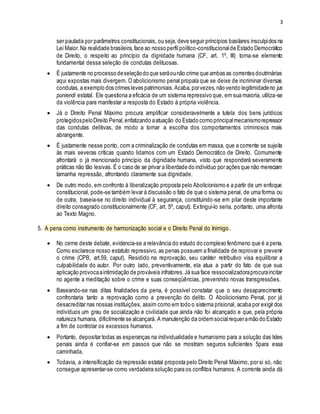 3
ser pautada por parâmetros constitucionais, ou seja, deve seguir princípios basilares insculpidos na
Lei Maior.Na realidade brasileira,face ao nosso perfilpolítico-constitucionalde Estado Democrático
de Direito, o respeito ao princípio da dignidade humana (CF, art. 1º, III) torna-se elemento
fundamental dessa seleção de condutas delituosas.
 É justamente no processo deseleçãodo que seráounão crime que ambas as correntes doutrinárias
aqui expostas mais divergem. O abolicionismo penal propala que se deixe de incriminar diversas
condutas,a exemplo dos crimes leves patrimoniais.Acaba,porvezes,não vendo legitimidadeno jus
puniendi estatal. Ele questiona a eficácia de um sistema repressivo que, em sua maioria, utiliza-se
da violência para manifestar a resposta do Estado à própria violência.
 Já o Direito Penal Máximo procura amplificar consideravelmente a tutela dos bens jurídicos
protegidospeloDireito Penal,enfatizando aatuação do Estado como principalmecanismorepressor
das condutas delitivas, de modo a tornar a escolha dos comportamentos criminosos mais
abrangente.
 É justamente nesse ponto, com a criminalização de condutas em massa, que a corrente se sujeita
às mais severas críticas quando lidamos com um Estado Democrático de Direito. Comumente
afrontará o já mencionado princípio da dignidade humana, visto que responderá severamente
práticas não tão lesivas. É o caso de se privar a liberdade do indivíduo por ações que não mereciam
tamanha repressão, afrontando claramente sua dignidade.
 De outro modo, em confronto à liberalização proposta pelo Abolicionismo e a partir de um enfoque
constitucional, pode-se também levar à discussão o fato de que o sistema penal, de uma forma ou
de outra, baseia-se no direito individual à segurança, constituindo-se em pilar deste importante
direito consagrado constitucionalmente (CF, art. 5º, caput). Extingui-lo seria, portanto, uma afronta
ao Texto Magno.
5. A pena como instrumento de harmonização social e o Direito Penal do Inimigo.
 No cerne deste debate, evidencia-se a relevância do estudo do complexo fenômeno que é a pena.
Como esclarece nosso estatuto repressivo, as penas possuem a finalidade de reprovar e prevenir
o crime (CPB, art.59, caput). Residido na reprovação, seu caráter retributivo visa equilibrar a
culpabilidade do autor. Por outro lado, preventivamente, ela atua a partir do fato de que sua
aplicação provocaaintimidação de prováveis infratores.Já sua face ressocializadoraprocuraincitar
no agente a meditação sobre o crime e suas conseqüências, prevenindo novas transgressões.
 Baseando-se nas ditas finalidades da pena, é possível constatar que o seu desaparecimento
confrontaria tanto a reprovação como a prevenção do delito. O Abolicionismo Penal, por já
desacreditar nas nossas instituições, assim como em todo o sistema prisional, acaba por exigir dos
indivíduos um grau de socialização e civilidade que ainda não foi alcançado e que, pela própria
natureza humana, dificilmente se alcançará. A manutenção da ordemsocialrequeramão do Estado
a fim de controlar os excessos humanos.
 Portanto, depositar todas as esperanças na individualidade e humanismo para a solução das lides
penais ainda é confiar-se em passos que não se mostram seguros suficientes 5para essa
caminhada.
 Todavia, a intensificação da repressão estatal proposta pelo Direito Penal Máximo, por si só, não
consegue apresentar-se como verdadeira solução para os conflitos humanos. A corrente ainda dá
 