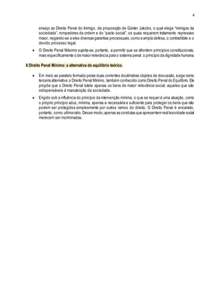 4
ensejo ao Direito Penal do Inimigo, de proposição de Günter Jakobs, o qual elege “inimigos da
sociedade”, rompedores da ordem e do “pacto social”, os quais requerem tratamento repressivo
maior, negando-se a eles diversas garantias processuais,como a ampla defesa, o contraditório e o
devido processo legal.
 O Direito Penal Máximo sujeita-se, portanto, a permitir que se afrontem princípios constitucionais,
mais especificamente o de maior relevância para o sistema penal: o princípio da dignidade humana.
6 Direito Penal Mínimo: a alternativa do equilíbrio teórico.
 Em meio ao paralelo formado pelas duas correntes doutrinárias objetos de discussão,surge como
terceira alternativa o Direito Penal Mínimo, também conhecido como Direito Penal do Equilíbrio. Ele
propõe que o Direito Penal tutele apenas os bens de maior relevância social, aqueles que são
indispensáveis à manutenção da sociedade.
 Erigido sob a influência do princípio da intervenção mínima, o que se requer é uma atuação, como
o próprio princípio aduz, mínima, apenas a necessária e suficiente para proteger os bens que não
podem ser protegidos simplesmente por outros ramos do direito. O Direito Penal é encarado,
portanto, como ultimaratio. Desse modo,apenas as condutas que apresentemreallesividade social
merecem ser incriminadas.
 