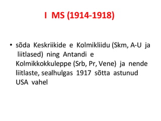 I  MS (1914-1918)   sõda  Keskriikide  e  Kolmikliidu (Skm, A-U  ja  liitlased)  ning  Antandi  e  Kolmikkokkuleppe (Srb, Pr, Vene)  ja  nende  liitlaste, sealhulgas  1917  sõtta  astunud  USA  vahel   