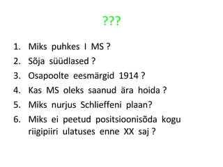 ??? Miks  puhkes  I  MS ? Sõja  süüdlased ? Osapoolte  eesmärgid  1914 ? Kas  MS  oleks  saanud  ära  hoida ? Miks  nurjus  Schlieffeni  plaan?  Miks  ei  peetud  positsioonisõda  kogu  riigipiiri  ulatuses  enne  XX  saj ? 