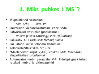 1.  Miks  puhkes  I  MS  ? Jõupoliitilised  vastuolud Skm- Srb ;  Skm- Pr Suurriikide  võidurelvastumine  enne  sõda Rahvuslikud  vastuolud (populaarne) Pr-Skm (Elsass-Lothring); V-(A-U) (Balkan) Paljurahv  A-U  raskused:  tšehhid, slaavl Eur  liitude  kaitseiseloomu  kadumine Koloniaalvõitlus: Skm- Srb + Pr “ Meeleheitel”  riigid (V;A-U)-  edukas  sõda  lahendaks  sisepoliitilised  probleemid Automaatse  mob-i  paragrahv  V-Pr  liidulepingus + teised  rutakad  mob-d  ja  ultimaatumid 