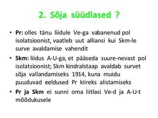 2.  Sõja  süüdlased  ? Pr:  olles  tänu  liidule  Ve-ga  vabanenud pol  isolatsioonist, vaatleb  uut  alliansi  kui  Skm-le  surve  avaldamise  vahendit Skm:  liidus  A-U-ga, et  pääseda  suure-nevast  pol  isolatsioonist; Skm kindralstaap  avaldab  survet  sõja  vallandamiseks  1914, kuna  muidu  puuduvad  eeldused  Pr  kiireks  alistamiseks Pr  ja  Skm   ei  sunni  oma  liitlasi  Ve-d  ja  A-U-t mõõdukusele 