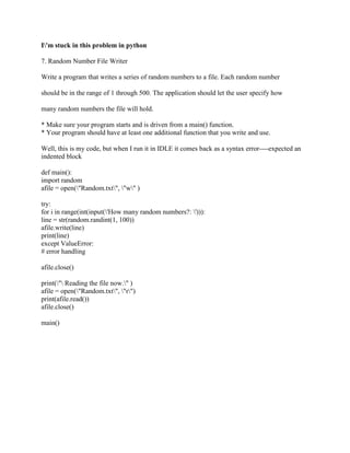 I'm stuck in this problem in python
7. Random Number File Writer
Write a program that writes a series of random numbers to a file. Each random number
should be in the range of 1 through 500. The application should let the user specify how
many random numbers the file will hold.
* Make sure your program starts and is driven from a main() function.
* Your program should have at least one additional function that you write and use.
Well, this is my code, but when I run it in IDLE it comes back as a syntax error----expected an
indented block
def main():
import random
afile = open("Random.txt", "w" )
try:
for i in range(int(input('How many random numbers?: '))):
line = str(random.randint(1, 100))
afile.write(line)
print(line)
except ValueError:
# error handling
afile.close()
print(" Reading the file now." )
afile = open("Random.txt", "r")
print(afile.read())
afile.close()
main()