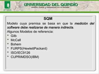 Modelocuyapremisasebasaenquelamedicióndelsoftwaredeberealizarsedemaneraindirecta. 
AlgunosModelosde referencia: 
•Gilb 
•McCall 
•Bohem 
•FURPS(HewlettPackard) 
•ISO/IEC9126 
•CUPRIMDSO(IBM) 
SQM  