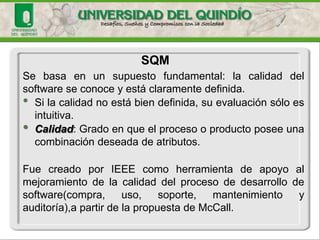 Sebasaenunsupuestofundamental:lacalidaddelsoftwareseconoceyestáclaramentedefinida. 
•Silacalidadnoestábiendefinida,suevaluaciónsóloesintuitiva. •Calidad:Gradoenqueelprocesooproductoposeeunacombinacióndeseadadeatributos. 
FuecreadoporIEEEcomoherramientadeapoyoalmejoramientodelacalidaddelprocesodedesarrollodesoftware(compra,uso,soporte,mantenimientoyauditoría),apartirdelapropuestadeMcCall. 
SQM  
