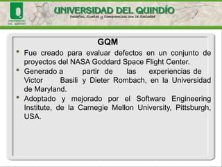 •FuecreadoparaevaluardefectosenunconjuntodeproyectosdelNASAGoddardSpaceFlightCenter. 
•GeneradoapartirdelasexperienciasdeVictorBasiliyDieterRombach,enlaUniversidaddeMaryland. 
•AdoptadoymejoradoporelSoftwareEngineeringInstitute,delaCarnegieMellonUniversity,Pittsburgh, USA. 
GQM  