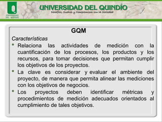 Características 
•Relacionalasactividadesdemediciónconlacuantificacióndelosprocesos,losproductosylosrecursos,paratomardecisionesquepermitancumplirlosobjetivosdelosproyectos. 
•Laclaveesconsideraryevaluarelambientedelproyecto,demaneraquepermitaalinearlasmedicionesconlosobjetivosdenegocios. 
•Losproyectosdebenidentificarmétricasyprocedimientosdemediciónadecuadosorientadosalcumplimientodetalesobjetivos. 
GQM  