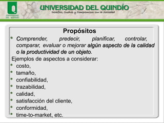 •Comprender,predecir,planificar,controlar, comparar,evaluaromejoraralgúnaspectodelacalidadolaproductividaddeunobjeto. 
Ejemplosdeaspectosaconsiderar: 
•costo, 
•tamaño, 
•confiabilidad, 
•trazabilidad, 
•calidad, 
•satisfaccióndelcliente, 
•conformidad, 
•time-to-market,etc. 
Propósitos  