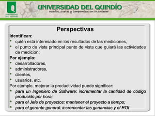 Identifican: 
•quiénestáinteresadoenlosresultadosdelasmediciones, 
•elpuntodevistaprincipalpuntodevistaqueguiarálasactividadesdemedición; 
Porejemplo: 
•desarrolladores, 
•administradores, 
•clientes, 
•usuarios,etc. 
Porejemplo,mejorarlaproductividadpuedesignificar: •paraunIngenierodeSoftware:incrementarlacantidaddecódigoproducidoporhora; •paraelJefedeproyectos:mantenerelproyectoatiempo; •paraelgerentegeneral:incrementarlasgananciasyelROI 
Perspectivas  
