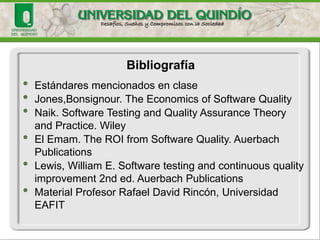 •Estándares mencionados en clase 
•Jones,Bonsignour. TheEconomicsof Software Quality 
•Naik. Software Testing and QualityAssuranceTheoryand Practice. Wiley 
•El Emam. TheROI fromSoftware Quality. AuerbachPublications 
•Lewis, William E. Software testing and continuousqualityimprovement2nd ed. AuerbachPublications 
•Material Profesor Rafael David Rincón, Universidad EAFIT 
Bibliografía  