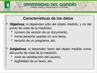 •Objetivos:sidependensólodelobjetomedido,ynodelpuntodevistadelamedición. 
•númerodeversióndeundocumento, 
•horaspersonausadasenunatarea, 
•tamañodeunprograma,etc. •Subjetivos:sidependentantodelobjetomedidocomodelpuntodevistadelamedición. 
•niveldesatisfaccióndelusuario, 
•legibilidaddeuntexto,etc. 
Características de los datos  
