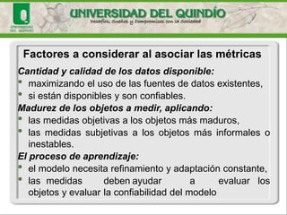 Cantidadycalidaddelosdatosdisponible: 
•maximizandoelusodelasfuentesdedatosexistentes, 
•siestándisponiblesysonconfiables. 
Madurezdelosobjetosamedir,aplicando: 
•lasmedidasobjetivasalosobjetosmásmaduros, 
•lasmedidassubjetivasalosobjetosmásinformalesoinestables. 
Elprocesodeaprendizaje: 
•elmodelonecesitarefinamientoyadaptaciónconstante, 
•lasmedidasdebenayudaraevaluarlosobjetosyevaluarlaconfiabilidaddelmodelo 
Factores a considerar al asociar las métricas  