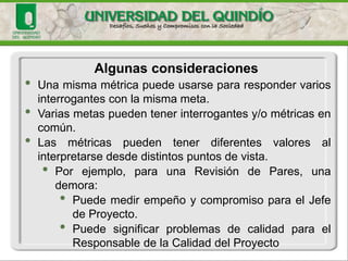 •Unamismamétricapuedeusarsepararespondervariosinterrogantesconlamismameta. 
•Variasmetaspuedentenerinterrogantesy/ométricasencomún. 
•Lasmétricaspuedentenerdiferentesvaloresalinterpretarsedesdedistintospuntosdevista. 
•Porejemplo,paraunaRevisióndePares,unademora: 
•PuedemedirempeñoycompromisoparaelJefedeProyecto. 
•PuedesignificarproblemasdecalidadparaelResponsabledelaCalidaddelProyecto 
Algunasconsideraciones  
