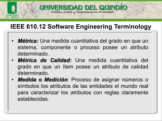 IEEE 610.12 Software EngineeringTerminology•Métrica:Unamedidacuantitativadelgradoenqueunsistema,componenteoprocesoposeeunatributodeterminado. •MétricadeCalidad:Unamedidacuantitativadelgradoenqueunítemposeeunatributodecalidaddeterminado. •MedidaoMedición:Procesodeasignarnúmerososímboloslosatributosdelasentidadeselmundorealparacaracterizarlosatributosconreglasclaramenteestablecidas.  