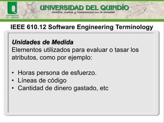 IEEE 610.12 Software EngineeringTerminologyUnidades de Medida 
Elementos utilizados para evaluar o tasar los atributos, como por ejemplo: 
•Horas persona de esfuerzo. 
•Líneas de código 
•Cantidad de dinero gastado, etc  