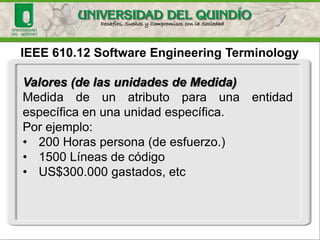 IEEE 610.12 Software EngineeringTerminologyValores (de las unidades de Medida) 
Medidadeunatributoparaunaentidadespecíficaenunaunidadespecífica. 
Porejemplo: 
•200 Horas persona (de esfuerzo.) 
•1500 Líneas de código 
•US$300.000 gastados, etc  