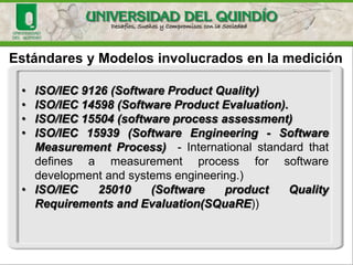 Estándares y Modelos involucrados en la medición•ISO/IEC9126(SoftwareProductQuality) •ISO/IEC14598(SoftwareProductEvaluation). •ISO/IEC15504(softwareprocessassessment) •ISO/IEC15939(SoftwareEngineering-SoftwareMeasurementProcess)-Internationalstandardthatdefinesameasurementprocessforsoftwaredevelopmentandsystemsengineering.) •ISO/IEC25010(SoftwareproductQualityRequirementsandEvaluation(SQuaRE))  