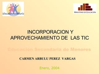 INCORPORACION Y APROVECHAMIENTO DE  LAS TIC   Educación Secundaria de Menores   Enero, 2004 CARMEN ARBULU PEREZ  VARGAS 