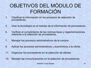 OBJETIVOS DEL MÓDULO DE FORMACIÓN Clasificar la información en los procesos de selección de proveedores. Usar la tecnología en el manejo de la información de proveedores Verificar el cumplimiento de las normas leyes y reglamentaciones referente a la selección de proveedores. Manejar los procesos administrativos de la compra Aplicar los procesos administrativos y económicos a la oferta. Organizar los proveedores en la selección de ofertas. Manejar las comunicaciones en la selección de proveedores. 