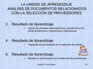 LA UNIDAD DE APRENDIZAJE  ANÁLISIS DE DOCUMENTOS RELACIONADOS CON LA SELECCIÓN DE PROVEEDORES Resultado de Aprendizaje. Aplicar los procesos administrativos y económicos a la oferta (licitaciones y cotizaciones) internacional. Resultado de Aprendizaje Organizar los proveedores en la selección de ofertas. Resultado de Aprendizaje. Manejar la comunicación en la selección de proveedores. 