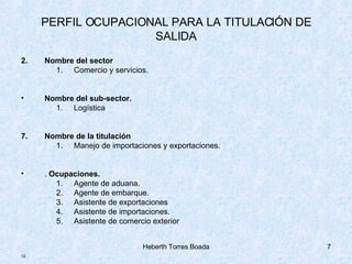 PERFIL OCUPACIONAL PARA LA TITULACIÓN DE SALIDA Nombre del sector Comercio y servicios. Nombre del sub-sector. Logística Nombre de la titulación Manejo de importaciones y exportaciones. .  Ocupaciones. Agente de aduana. Agente de embarque. Asistente de exportaciones Asistente de importaciones. Asistente de comercio exterior . 