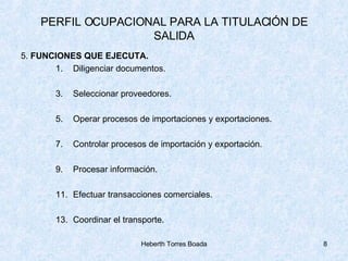 PERFIL OCUPACIONAL PARA LA TITULACIÓN DE SALIDA 5.  FUNCIONES QUE EJECUTA. Diligenciar documentos. Seleccionar proveedores. Operar procesos de importaciones y exportaciones. Controlar procesos de importación y exportación. Procesar información. Efectuar transacciones comerciales. Coordinar el transporte. 