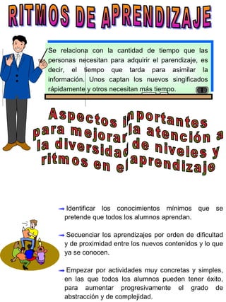 RITMOS DE APRENDIZAJE Se relaciona con la cantidad de tiempo que las personas necesitan para adquirir el parendizaje, es decir, el tiempo que tarda para asimilar la información. Unos captan los nuevos singificados rápidamente y otros necesitan más tiempo. Aspectos importantes para mejorar la atención a la diversidad de niveles y ritmos en el aprendizaje Identificar los conocimientos mínimos que se pretende que todos los alumnos aprendan. Secuenciar los aprendizajes por orden de dificultad y de proximidad entre los nuevos contenidos y lo que ya se conocen. Empezar por actividades muy concretas y simples, en las que todos los alumnos pueden tener éxito, para aumentar progresivamente el grado de abstracción y de complejidad. 