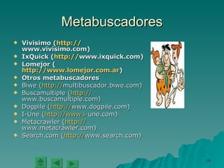 Metabuscadores Vivisimo ( http:// www.vivisimo.com ) IxQuick ( http:// www.ixquick.com ) Lomejor ( http://www.lomejor.com.ar ) Otros metabuscadores Biwe ( http:// multibuscador.biwe.com ) Buscamultiple ( http:// www.buscamultiple.com ) Dogpile ( http:// www.dogpile.com ) I-Une ( http:// www.i - une.com ) Metacrawler ( http:// www.metacrawler.com ) Search.com ( http:// www.search.com ) 
