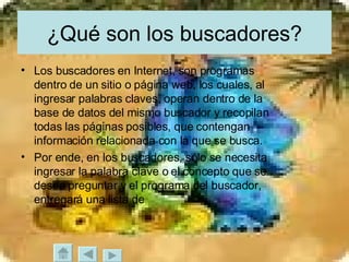 ¿Qué son los buscadores? Los buscadores en Internet, son programas dentro de un sitio o página web, los cuales, al ingresar palabras claves, operan dentro de la base de datos del mismo buscador y recopilan todas las páginas posibles, que contengan información relacionada con la que se busca.  Por ende, en los buscadores, sólo se necesita ingresar la palabra clave o el concepto que se desea preguntar y el programa del buscador, entregará una lista de 