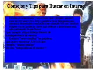 Consejos y Tips para Buscar en Internet Escriba en minusculas y sin acentos (por ejemplo:  mexico )  trate de NO usar UNA SOLA palabra en su búsqueda pues obtendrá demasiados resultados (por ejemplo NO use:  mexico )  Emplee varias palabras claves que definan o determinen más adecuadamente lo que busca (por ejemplo:  miguel hidalgo historia de  la independencia de mexico )  Encierre "entre comillas" las palabras que quiere encontrar JUNTAS (por  ejemplo:  "miguel hidalgo"  historia "independencia de mexico" )  