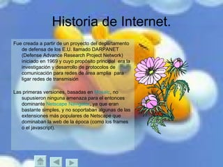 Historia de Internet. Fue creada a partir de un proyecto del departamento de defensa de los E.U. llamado DARPANET (Defense Advance Research Project Network) iniciado en 1969 y cuyo propósito principal  era la investigación y desarrollo de protocolos de comunicación para redes de área amplia  para ligar redes de transmisión  Las primeras versiones, basadas en  Mosaic , no supusieron ninguna amenaza para el entonces dominante  Netscape Navigator , ya que eran bastante simples, y no soportaban algunas de las extensiones más populares de Netscape que dominaban la web de la época (como los frames o el javascript). 