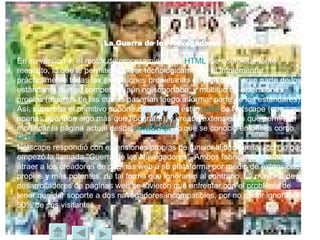 La Guerra de los Navegadores En su versión 4, el motor de procesamiento de  HTML  fue completamente reescrito, lo que le permitió superar tecnológicamente, al implementar prácticamente todas las extensiones propietarias de Netscape, gran parte de los estándares que su competidor aún no soportaba, y multitud de extensiones propias (algunas de las cuales pasarían luego a formar parte de los estándares). Así, superaba el primitivo soporte de hojas de estilo  CSS  de Netscape (que apenas aportaba algo más que tipografía), y creaba extensiones que permitían modificar la página actual desde  JavaScript , lo que se conoció entonces como  DHTML .  Netscape respondió con extensiones propias de funcionalidad similar, con lo que empezó la llamada "Guerra de los Navegadores". Ambos fabricantes trataban de atraer a los creadores de páginas web a su plataforma por medio de extensiones propias y más potentes, de tal forma que ignoraran al contrario. La mayoría de los desarrolladores de páginas web se tuvieron que enfrentar con el problema de tener que dar soporte a dos navegadores incompatibles, por no poder ignorar al 50% de sus visitantes. 