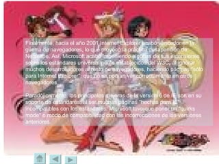 Finalmente, hacia el año 2001 Internet Explorer acabó vencedor en la guerra de navegadores, lo que provocó la práctica desaparición de Netscape. Así, Microsoft acabó imponiendo algunas de sus extensiones sobre los estándares universalmente establecidos del W3C, al ignorar muchos desarrolladores al resto de navegadores, haciendo páginas "sólo para Internet Explorer", que no se podían ver correctamente en otros navegadores.  Paradójicamente, las principales mejoras de la versión 6 de IE son en su soporte de estándares; al ser muchas páginas "hechas para IE" incompatibles con los estándares, Microsoft tuvo que poner un "quirks mode" o modo de compatibilidad con las incorrecciones de las versiones anteriores. 