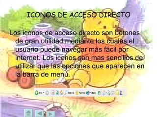 ICONOS DE ACCESO DIRECTO Los iconos de acceso directo son botones de gran utilidad mediante los cuales el usuario puede navegar más fácil por internet. Los iconos son mas sencillos de utilizar que las opciones que aparecen en la barra de menú. 
