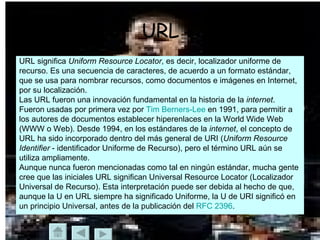 URL URL significa  Uniform Resource Locator , es decir, localizador uniforme de  recurso. Es una secuencia de caracteres, de acuerdo a un formato estándar,  que se usa para nombrar recursos, como documentos e imágenes en Internet,  por su localización. Las URL fueron una innovación fundamental en la historia de la  internet . Fueron usadas por primera vez por  Tim   Berners -Lee  en 1991, para permitir a  los autores de documentos establecer hiperenlaces en la World Wide Web  (WWW o Web). Desde 1994, en los estándares de la  internet , el concepto de  URL ha sido incorporado dentro del más general de URI ( Uniform Resource  Identifier  - identificador Uniforme de Recurso), pero el término URL aún se  utiliza ampliamente. Aunque nunca fueron mencionadas como tal en ningún estándar, mucha gente  cree que las iniciales URL significan Universal Resource Locator (Localizador  Universal de Recurso). Esta interpretación puede ser debida al hecho de que,  aunque la U en URL siempre ha significado Uniforme, la U de URI significó en  un principio Universal, antes de la publicación del  RFC 2396 . 