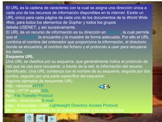 El URL es la cadena de caracteres con la cual se asigna una dirección única a cada uno de los recursos de información disponibles en la  internet . Existe un URL único para cada página de cada uno de los documentos de la  World Wide Web , para todos los elementos de  Gopher  y todos los grupos  debate  USENET , y así sucesivamente. El URL de un recurso de información es su dirección en  internet , la cual permite que el  navegador  la encuentre y la muestre de forma adecuada. Por ello el URL combina el nombre del ordenador que proporciona la información, el directorio donde se encuentra, el nombre del fichero y el protocolo a usar para recuperar los datos. Esquema URL Una URL se clasifica por su esquema, que generalmente indica el protocolo de red que se usa para recuperar, a través de la red, la información del recurso identificado. Una URL comienza con el nombre de su esquema, seguida por dos puntos, seguido por una  parte específica del esquema' . Algunos ejemplos de esquemas URL: http - recursos  HTTP   https - HTTP sobre  SSL   ftp -  File  Transfer  Protocol   mailto - direcciones  E-mail   ldap - búsquedas LDAP  Lightweight Directory Access Protocol   file - recusos disponibles en el ordenador local, o en una red local  