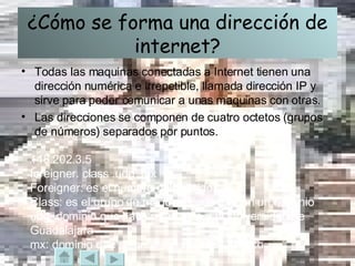 ¿Cómo se forma una dirección de internet? Todas las maquinas conectadas a Internet tienen una dirección numérica e irrepetible, llamada dirección IP y sirve para poder comunicar a unas maquinas con otras. Las direcciones se componen de cuatro octetos (grupos de números) separados por puntos. 148.202.3.5  foreigner. class .udg .mx Foreigner: es el numero del servidor. Class: es el grupo de maquinas que forman un dominio udg: dominio que hace referencia a la Universidad de Guadalajara mx: dominio que se hace referencia a México 
