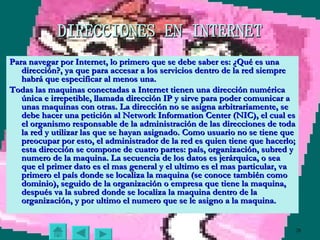 DIRECCIONES EN INTERNET Para navegar por Internet, lo primero que se debe saber es: ¿Qué es una dirección?, ya que para accesar a los servicios dentro de la red siempre habrá que especificar al menos una. Todas las maquinas conectadas a Internet tienen una dirección numérica única e irrepetible, llamada dirección IP y sirve para poder comunicar a unas maquinas con otras. La dirección no se asigna arbitrariamente, se debe hacer una petición al Network Information Center (NIC), el cual es el organismo responsable de la administración de las direcciones de toda la red y utilizar las que se hayan asignado. Como usuario no se tiene que preocupar por esto, el administrador de la red es quien tiene que hacerlo; esta dirección se compone de cuatro partes: país, organización, subred y numero de la maquina. La secuencia de los datos es jerárquica, o sea que el primer dato es el mas general y el ultimo es el mas particular, va primero el país donde se localiza la maquina (se conoce también como dominio), seguido de la organización o empresa que tiene la maquina, después va la subred donde se localiza la maquina dentro de la organización, y por ultimo el numero que se le asigno a la maquina. 