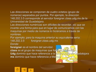 Las direcciones se componen de cuatro octetos (grupo de números) separados por puntos. Por ejemplo, la dirección 148.202.3.5 corresponde al servidor foreigner.class.udg.mx de la Universidad de Guadalajara. Las direcciones numéricas son difíciles de recordar, así que se invento una forma para que en lugar de comunicarnos con las maquinas por medio de números lo hiciéramos a través de nombres. Por ejemplo, para la maquina anterior su equivalente seria: 148.202.3.5  foreigner.class.udg.mx Donde: foreigner  es el nombre del servidor. class  es el grupo de maquinas que forman un dominio Udg  dominio que hace referencia a la Universidad de Guadalajara mx  dominio que hace referencia a México   