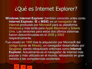 ¿Qué es Internet Explorer? Windows Internet Explorer  (también conocido antes como  Internet Explorer ,  IE  o  MSIE ) es un  navegador  de  Internet  producido por  Microsoft  para su plataforma  Windows  y más tarde para  Apple  Macintosh  y  Solaris  Unix . Las versiones para estos dos últimos sistemas fueron descontinuadas en el  2006  y  2002  respectivamente. Fue creado en  1995  tras la adquisición por Microsoft del  código fuente  de  Mosaic , un navegador desarrollado por  Spyglass , siendo rebautizado entonces como  Internet Explorer . Actualmente es el navegador de internet más popular y más utilizado en el mundo, rebasando en gran medida a las competencias existentes. 