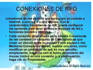 CONEXIONES DE RED conexiones de red permite que su equipo se conecte a Internet, a una red o a otro equipo. Con la característica Conexiones de red, puede configurar las opciones para tener acceso a recursos de red y funciones locales o remotos. Cada conexión almacenada en la carpeta Conexiones de red contiene un conjunto de características que crean un vínculo entre su equipo y otro equipo o red. Mediante Conexiones de red, realizar una tarea, como modificar un protocolo de red, es muy sencillo; simplemente, haga clic con el botón secundario del mouse (ratón) en una conexión y, a continuación, haga clic en Propiedades.   
